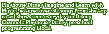 Playhouse Disney Imagine and Learn with Music features over 30 songs from the top rated shows seen everyday on Disney Channel�s Playhouse Disney preschool programming block.